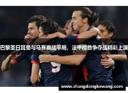 巴黎圣日耳曼与马赛鏖战平局，法甲榜首争夺战精彩上演