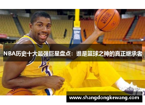 NBA历史十大最强巨星盘点：谁是篮球之神的真正继承者