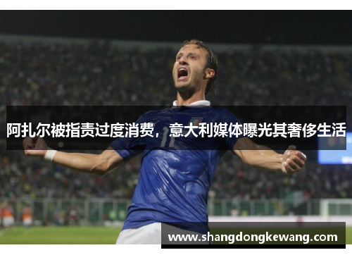 阿扎尔被指责过度消费，意大利媒体曝光其奢侈生活