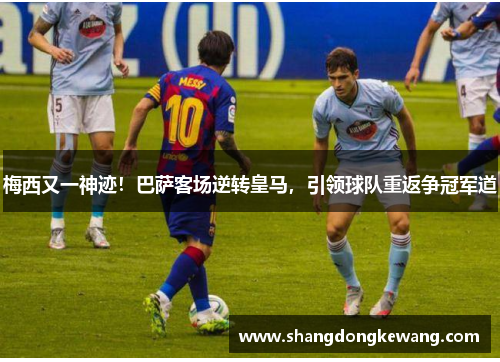 梅西又一神迹！巴萨客场逆转皇马，引领球队重返争冠军道