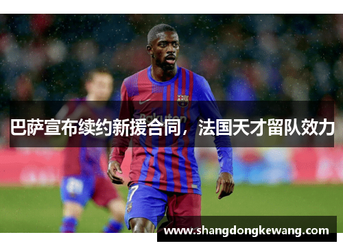 巴萨宣布续约新援合同，法国天才留队效力