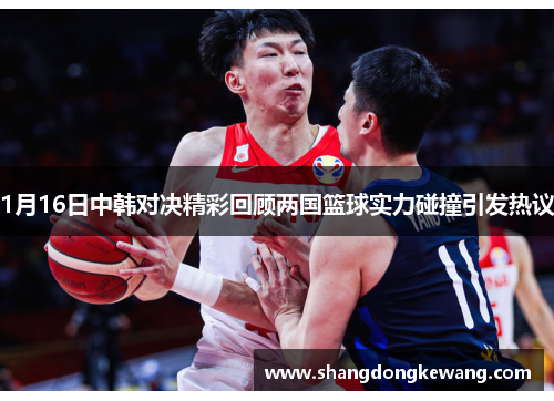 1月16日中韩对决精彩回顾两国篮球实力碰撞引发热议